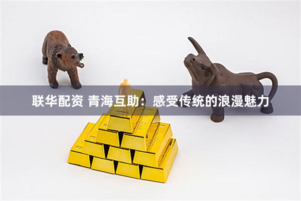 联华配资 青海互助：感受传统的浪漫魅力