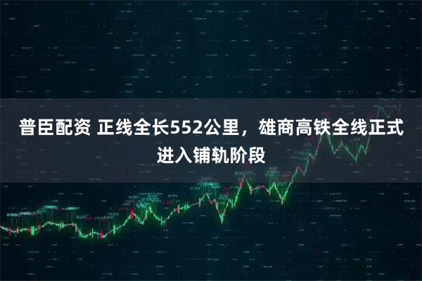普臣配资 正线全长552公里，雄商高铁全线正式进入铺轨阶段