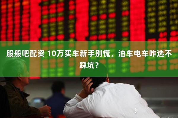 股般吧配资 10万买车新手别慌，油车电车咋选不踩坑？