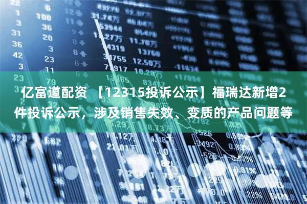亿富道配资 【12315投诉公示】福瑞达新增2件投诉公示，涉及销售失效、变质的产品问题等