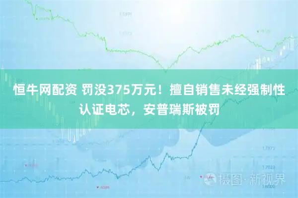 恒牛网配资 罚没375万元！擅自销售未经强制性认证电芯，安普瑞斯被罚