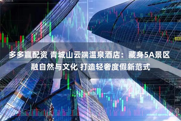 多多赢配资 青城山云端温泉酒店：藏身5A景区 融自然与文化 打造轻奢度假新范式