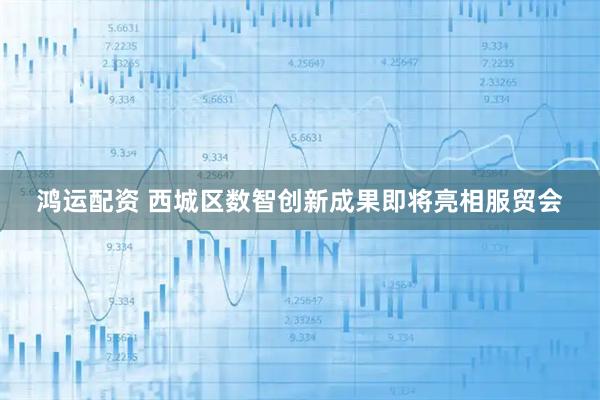 鸿运配资 西城区数智创新成果即将亮相服贸会