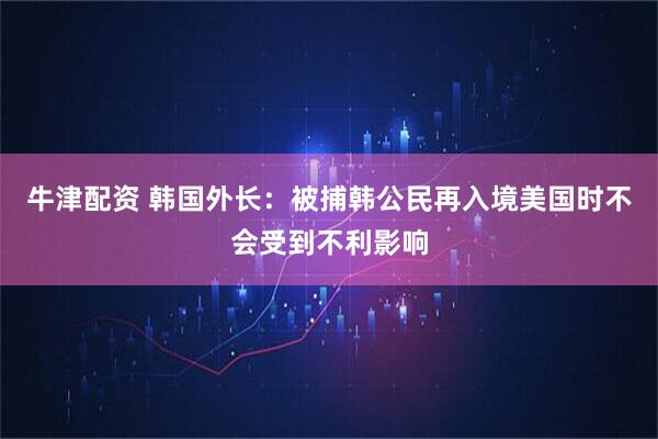 牛津配资 韩国外长：被捕韩公民再入境美国时不会受到不利影响