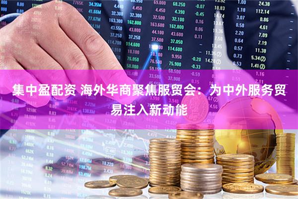 集中盈配资 海外华商聚焦服贸会：为中外服务贸易注入新动能