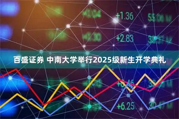 百盛证券 中南大学举行2025级新生开学典礼