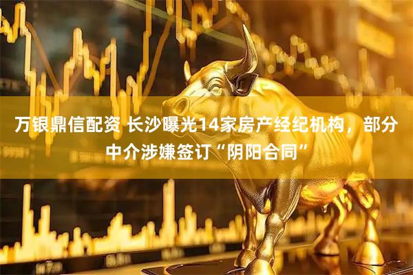 万银鼎信配资 长沙曝光14家房产经纪机构，部分中介涉嫌签订“阴阳合同”