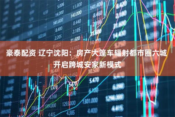 豪泰配资 辽宁沈阳：房产大篷车辐射都市圈六城 开启跨城安家新模式