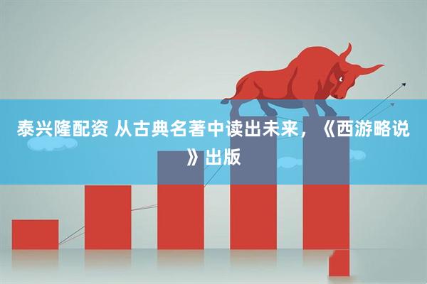 泰兴隆配资 从古典名著中读出未来，《西游略说》出版