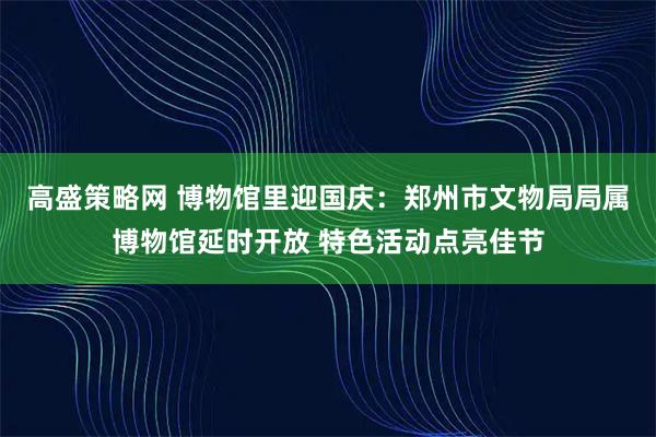 高盛策略网 博物馆里迎国庆：郑州市文物局局属博物馆延时开放 特色活动点亮佳节