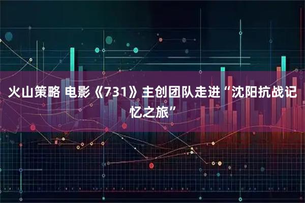 火山策略 电影《731》主创团队走进“沈阳抗战记忆之旅”