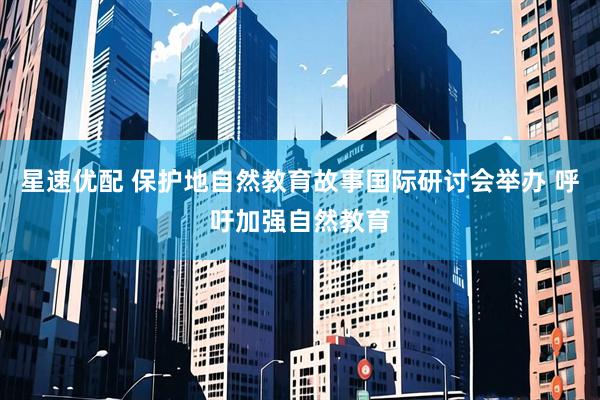星速优配 保护地自然教育故事国际研讨会举办 呼吁加强自然教育