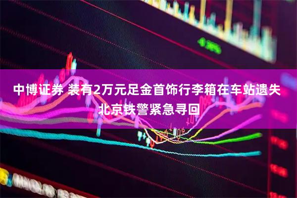 中博证券 装有2万元足金首饰行李箱在车站遗失 北京铁警紧急寻回