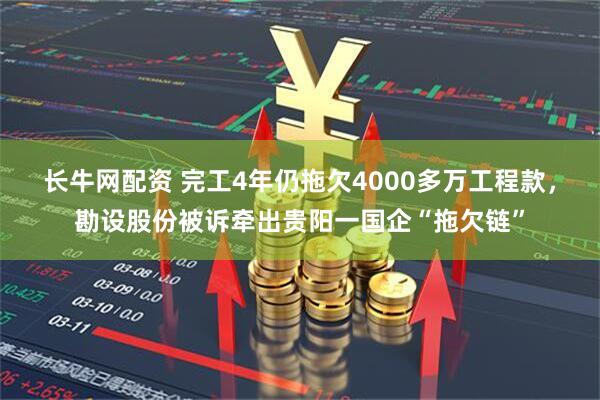 长牛网配资 完工4年仍拖欠4000多万工程款，勘设股份被诉牵出贵阳一国企“拖欠链”