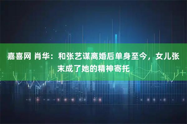 嘉喜网 肖华：和张艺谋离婚后单身至今，女儿张末成了她的精神寄托