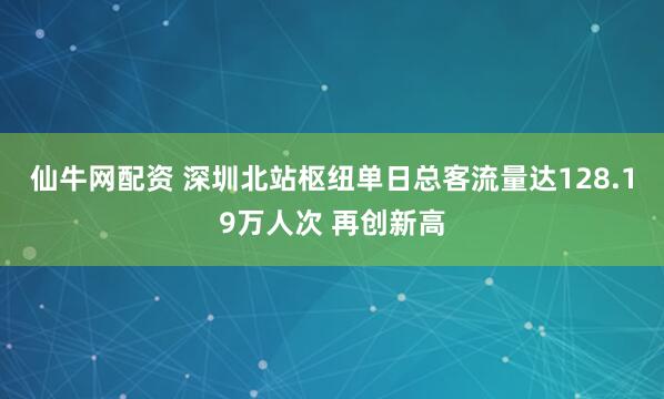 仙牛网配资 深圳北站枢纽单日总客流量达128.19万人次 再创新高