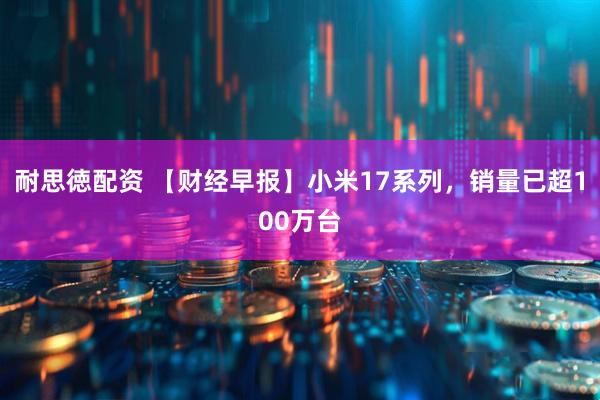 耐思徳配资 【财经早报】小米17系列，销量已超100万台