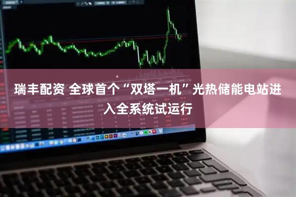 瑞丰配资 全球首个“双塔一机”光热储能电站进入全系统试运行