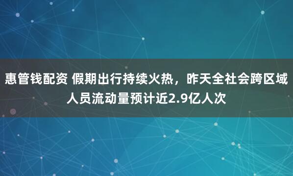 惠管钱配资 假期出行持续火热，昨天全社会跨区域人员流动量预计近2.9亿人次