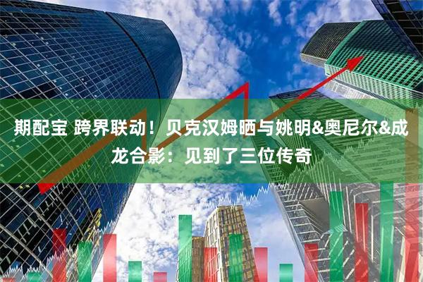 期配宝 跨界联动！贝克汉姆晒与姚明&奥尼尔&成龙合影：见到了三位传奇