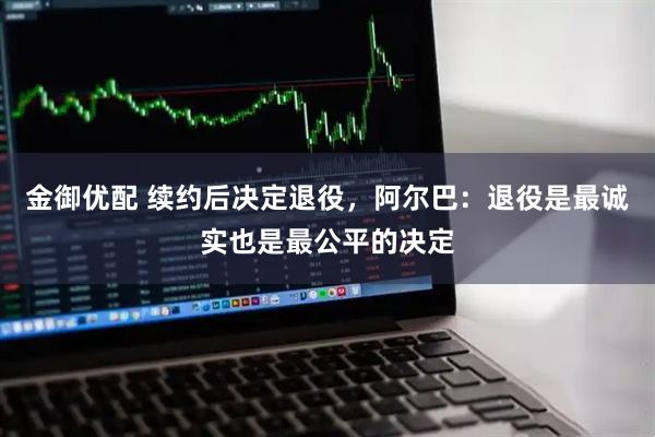 金御优配 续约后决定退役，阿尔巴：退役是最诚实也是最公平的决定