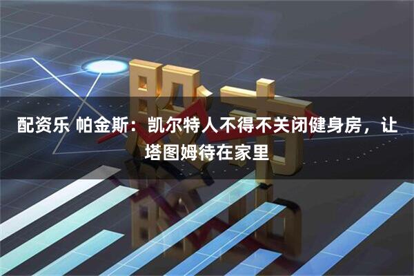 配资乐 帕金斯：凯尔特人不得不关闭健身房，让塔图姆待在家里