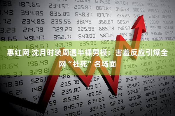 惠红网 沈月时装周遇半裸男模：害羞反应引爆全网“社死”名场面