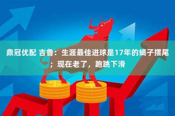 鼎冠优配 吉鲁：生涯最佳进球是17年的蝎子摆尾；现在老了，跑跳下滑