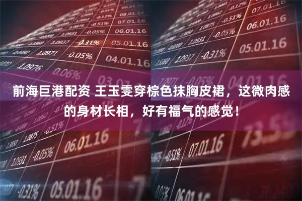 前海巨港配资 王玉雯穿棕色抹胸皮裙，这微肉感的身材长相，好有福气的感觉！