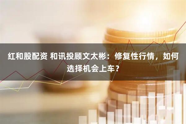 红和股配资 和讯投顾文太彬：修复性行情，如何选择机会上车？