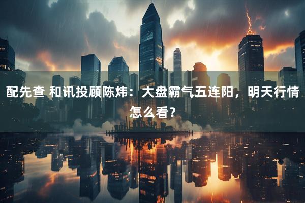配先查 和讯投顾陈炜：大盘霸气五连阳，明天行情怎么看？