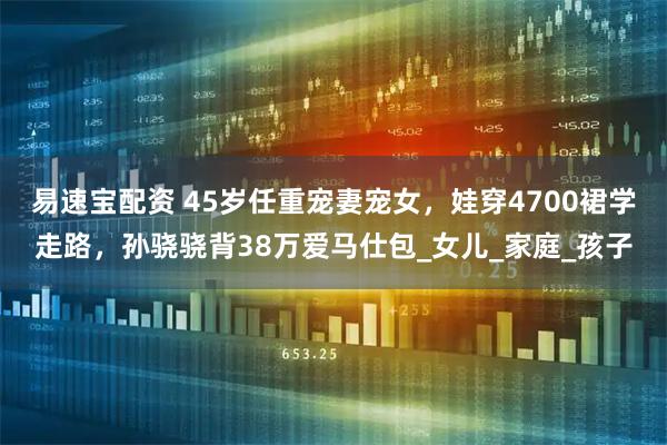 易速宝配资 45岁任重宠妻宠女，娃穿4700裙学走路，孙骁骁背38万爱马仕包_女儿_家庭_孩子
