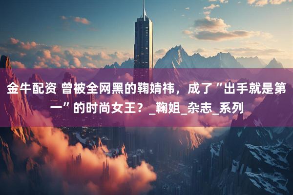 金牛配资 曾被全网黑的鞠婧祎，成了“出手就是第一”的时尚女王？_鞠姐_杂志_系列