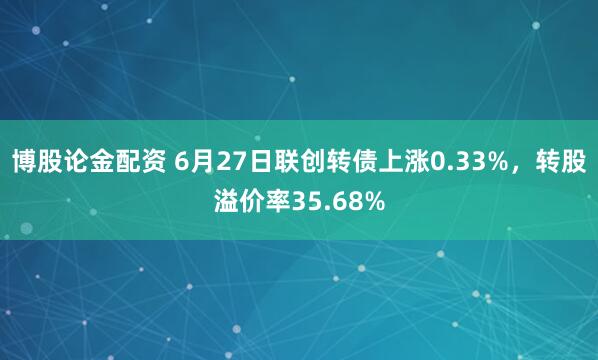 博股论金配资 6月27日联创转债上涨0.33%，转股溢价率35.68%