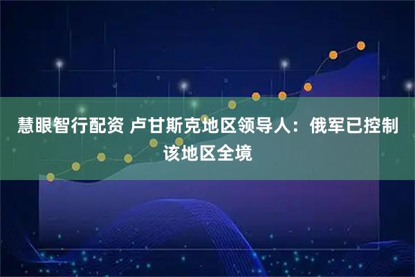 慧眼智行配资 卢甘斯克地区领导人：俄军已控制该地区全境