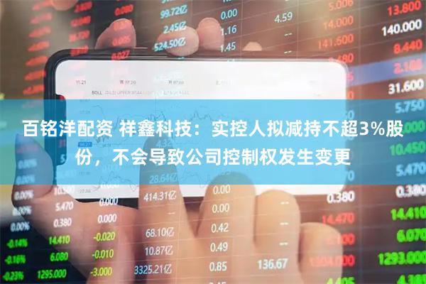 百铭洋配资 祥鑫科技：实控人拟减持不超3%股份，不会导致公司控制权发生变更