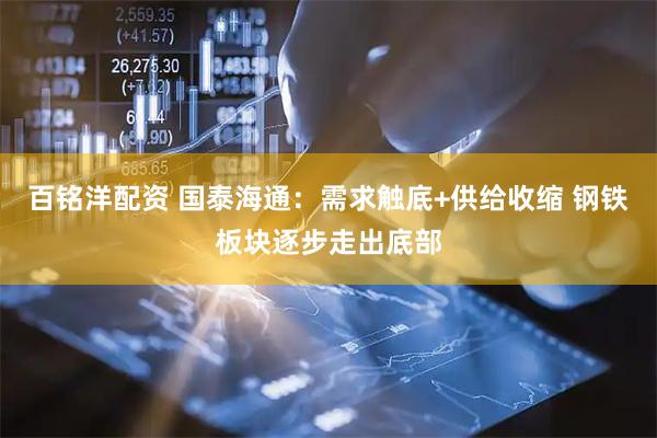 百铭洋配资 国泰海通：需求触底+供给收缩 钢铁板块逐步走出底部
