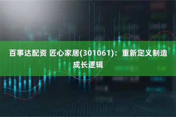 百事达配资 匠心家居(301061)：重新定义制造成长逻辑