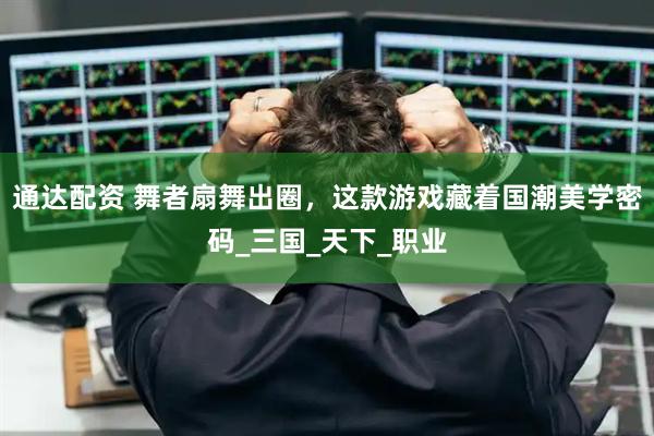 通达配资 舞者扇舞出圈，这款游戏藏着国潮美学密码_三国_天下_职业