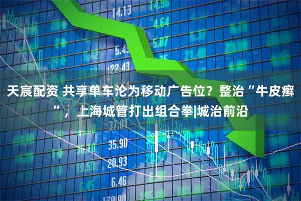天宸配资 共享单车沦为移动广告位？整治“牛皮癣”，上海城管打出组合拳|城治前沿