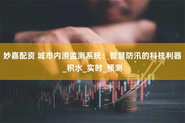 妙嘉配资 城市内涝监测系统：智慧防汛的科技利器_积水_实时_预测
