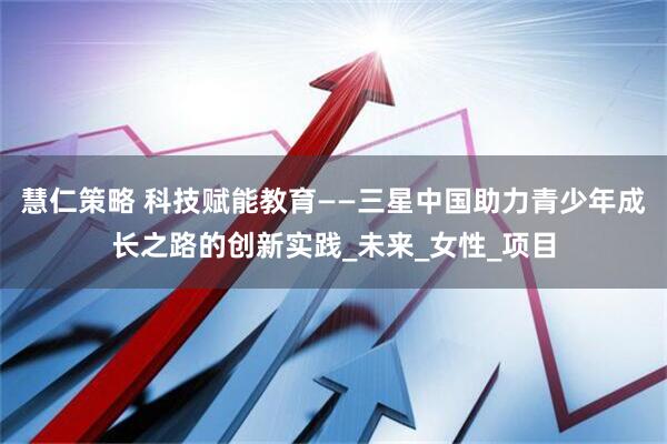 慧仁策略 科技赋能教育——三星中国助力青少年成长之路的创新实践_未来_女性_项目