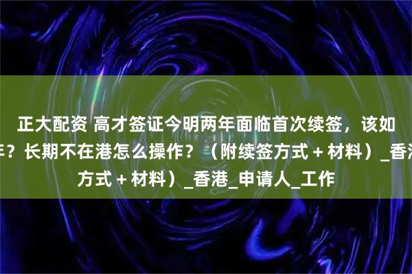 正大配资 高才签证今明两年面临首次续签，该如何一次续签三年？长期不在港怎么操作？（附续签方式＋材料）_香港_申请人_工作