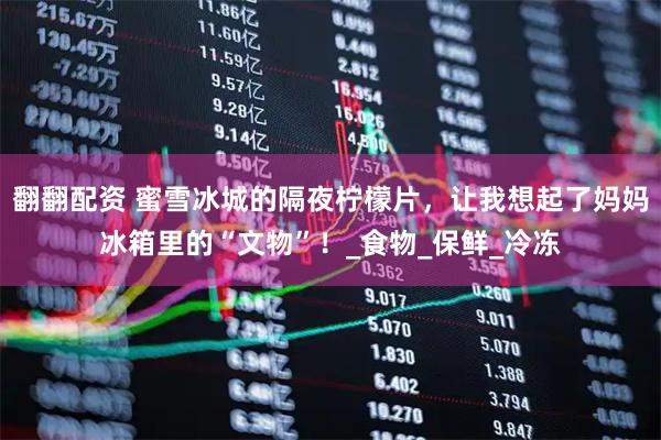 翻翻配资 蜜雪冰城的隔夜柠檬片，让我想起了妈妈冰箱里的“文物”！_食物_保鲜_冷冻