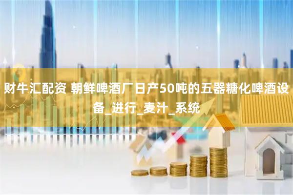 财牛汇配资 朝鲜啤酒厂日产50吨的五器糖化啤酒设备_进行_麦汁_系统