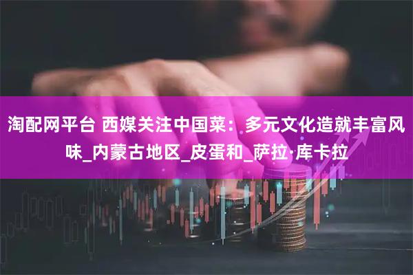 淘配网平台 西媒关注中国菜：多元文化造就丰富风味_内蒙古地区_皮蛋和_萨拉·库卡拉