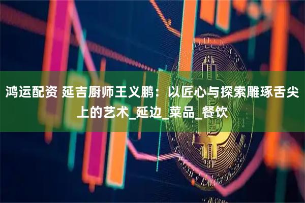 鸿运配资 延吉厨师王义鹏：以匠心与探索雕琢舌尖上的艺术_延边_菜品_餐饮