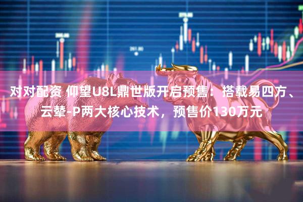 对对配资 仰望U8L鼎世版开启预售：搭载易四方、云辇-P两大核心技术，预售价130万元