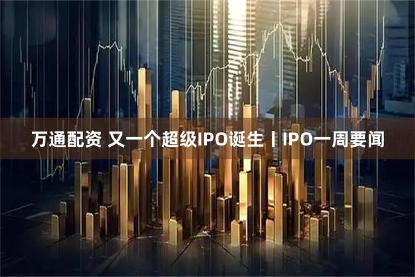 万通配资 又一个超级IPO诞生丨IPO一周要闻