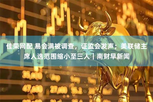 佳荣网配 易会满被调查，证监会发声；美联储主席人选范围缩小至三人｜南财早新闻
